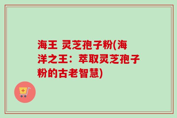 海王 灵芝孢子粉(海洋之王：萃取灵芝孢子粉的古老智慧)