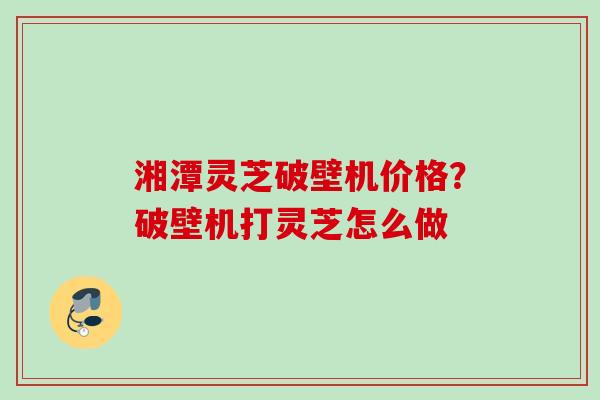 湘潭灵芝破壁机价格？破壁机打灵芝怎么做
