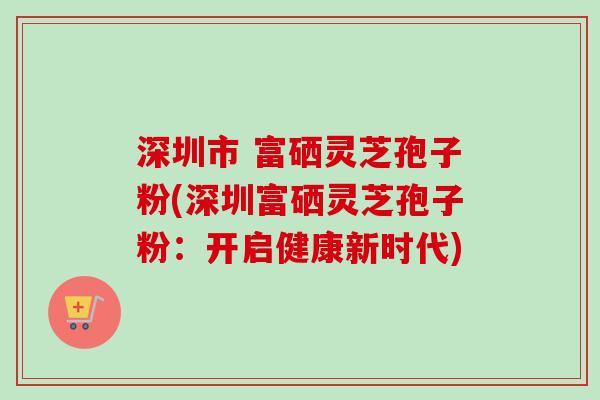 深圳市 富硒灵芝孢子粉(深圳富硒灵芝孢子粉：开启健康新时代)