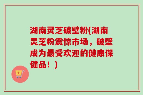 湖南灵芝破壁粉(湖南灵芝粉震惊市场,破壁成为最受欢迎的健康保健品!)