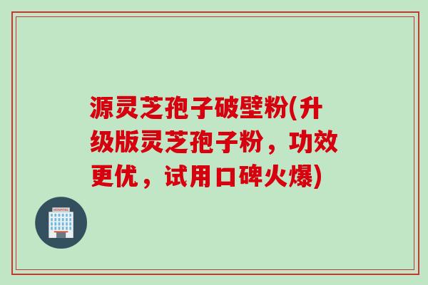 源灵芝孢子破壁粉(升级版灵芝孢子粉,功效更优,试用口碑火爆)