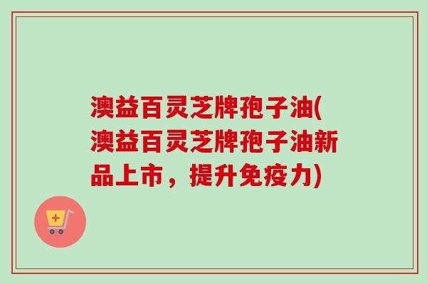 澳益百灵芝牌孢子油(澳益百灵芝牌孢子油新品上市,提升免疫力) 澳益百灵芝牌孢子油(澳益百灵芝牌孢子油新品上市,提升免疫力)