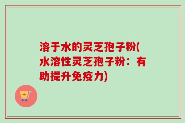 溶于水的灵芝孢子粉(水溶性灵芝孢子粉:有助提升免疫力)