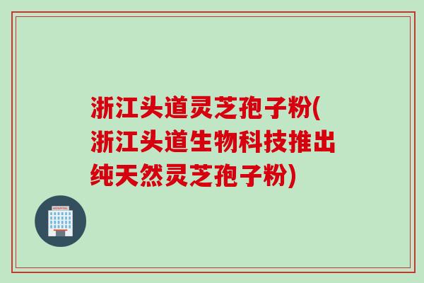 浙江头道灵芝孢子粉(浙江头道生物科技推出纯天然灵芝孢子粉)