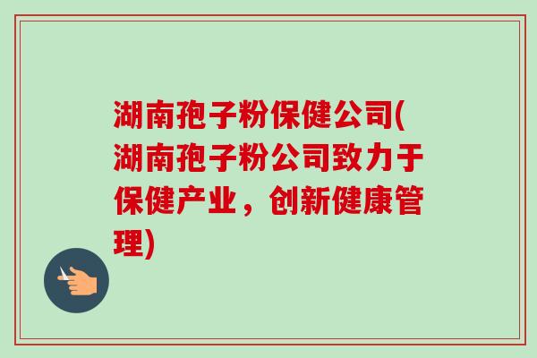 湖南孢子粉保健公司(湖南孢子粉公司致力于保健产业，创新健康管理)