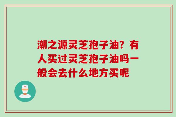 潮之源灵芝孢子油?有人买过灵芝孢子油吗一般会去什么地方买呢