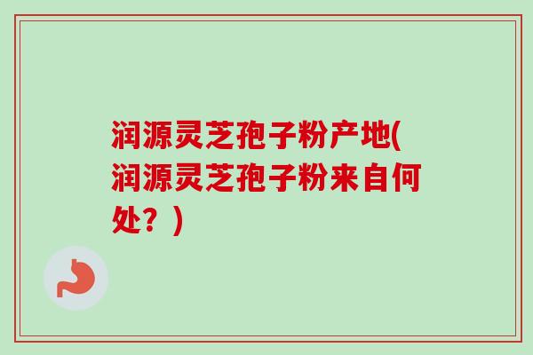 润源灵芝孢子粉产地(润源灵芝孢子粉来自何处？)