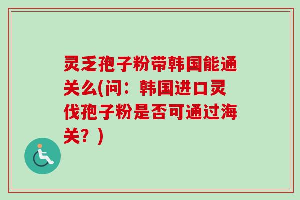 灵乏孢子粉带韩国能通关么(问：韩国进口灵伐孢子粉是否可通过海关？)