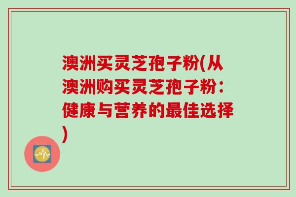 澳洲买灵芝孢子粉(从澳洲购买灵芝孢子粉:健康与营养的最佳选择)