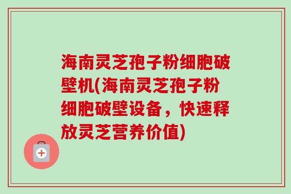 海南灵芝孢子粉细胞破壁机(海南灵芝孢子粉细胞破壁设备,快速释放灵芝营养价值)