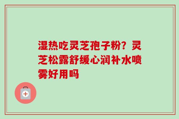 湿热吃灵芝孢子粉？灵芝松露舒缓心润补水喷雾好用吗