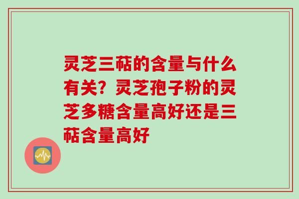 灵芝三萜的含量与什么有关？灵芝孢子粉的灵芝多糖含量高好还是三萜含量高好