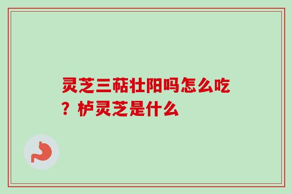 灵芝三萜壮阳吗怎么吃？栌灵芝是什么
