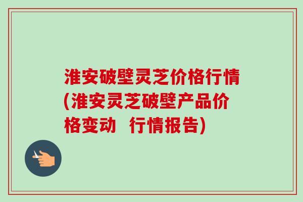 淮安破壁灵芝价格行情(淮安灵芝破壁产品价格变动  行情报告)