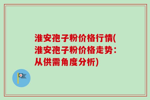 淮安孢子粉价格行情(淮安孢子粉价格走势：从供需角度分析)