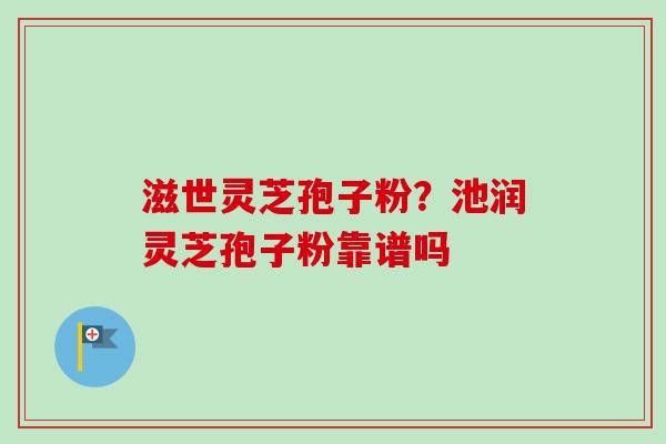 滋世灵芝孢子粉?池润灵芝孢子粉靠谱吗