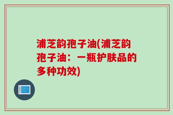 浦芝韵孢子油(浦芝韵孢子油:一瓶护肤品的多种功效)