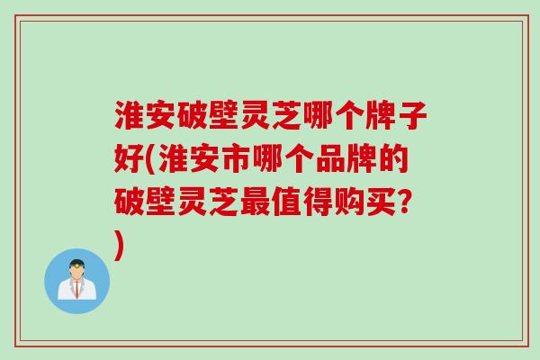 淮安破壁灵芝哪个牌子好(淮安市哪个品牌的破壁灵芝最值得购买？)