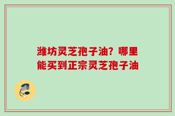 潍坊灵芝孢子油？哪里能买到正宗灵芝孢子油