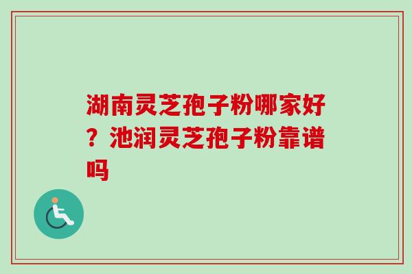 湖南灵芝孢子粉哪家好？池润灵芝孢子粉靠谱吗