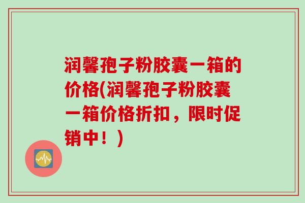 润馨孢子粉胶囊一箱的价格(润馨孢子粉胶囊一箱价格折扣，限时促销中！)