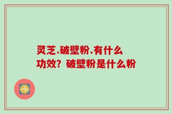 灵芝.破壁粉.有什么功效？破壁粉是什么粉