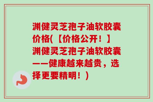 渊健灵芝孢子油软胶囊价格(【价格公开!】渊健灵芝孢子油软胶囊——健康越来越贵,选择更要精明!) 渊健灵芝孢子油软胶囊价格(【价格公开!】渊健灵芝孢子油软胶囊——健康越来越贵,选择更要精明!)