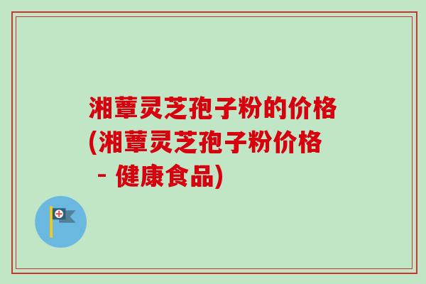 湘蕈灵芝孢子粉的价格(湘蕈灵芝孢子粉价格 - 健康食品)