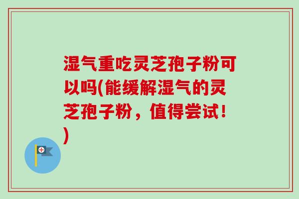 湿气重吃灵芝孢子粉可以吗(能缓解湿气的灵芝孢子粉，值得尝试！)