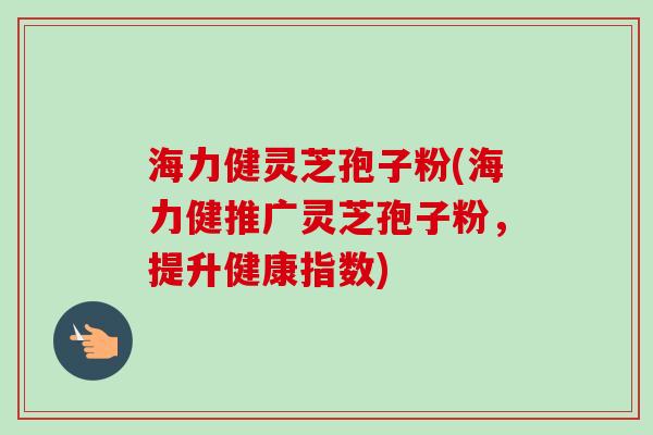 海力健灵芝孢子粉(海力健推广灵芝孢子粉,提升健康指数) 海力健灵芝孢子粉(海力健推广灵芝孢子粉,提升健康指数)