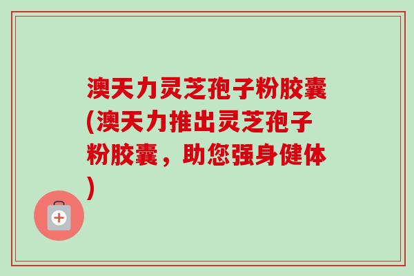澳天力灵芝孢子粉胶囊(澳天力推出灵芝孢子粉胶囊，助您强身健体)