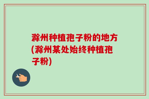 滁州种植孢子粉的地方(滁州某处始终种植孢子粉)