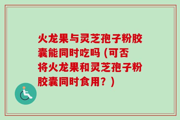 火龙果与灵芝孢子粉胶囊能同时吃吗 (可否将火龙果和灵芝孢子粉胶囊同时食用？)