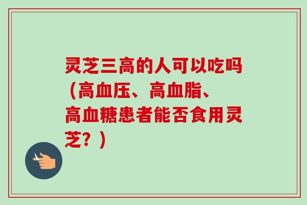 灵芝三高的人可以吃吗 (高血压、高血脂、高血糖患者能否食用灵芝？)