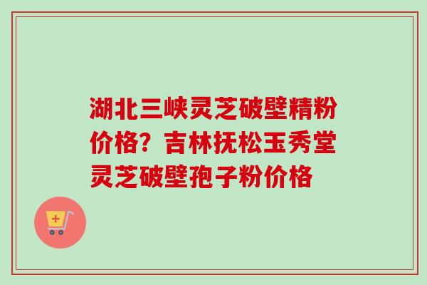 湖北三峡灵芝破壁精粉价格?吉林抚松玉秀堂灵芝破壁孢子粉价格