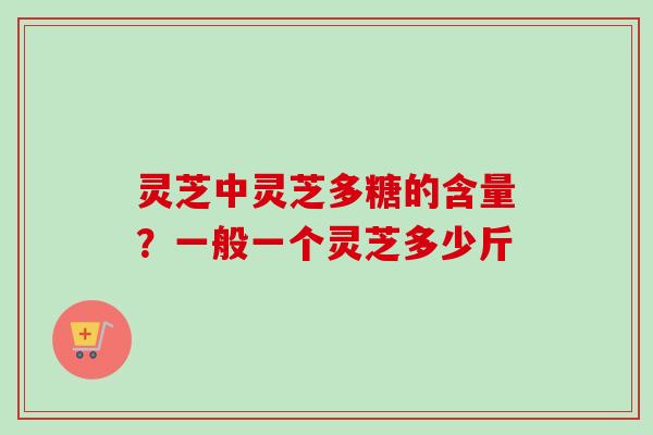 灵芝中灵芝多糖的含量?一般一个灵芝多少斤 灵芝中灵芝多糖的含量?一般一个灵芝多少斤