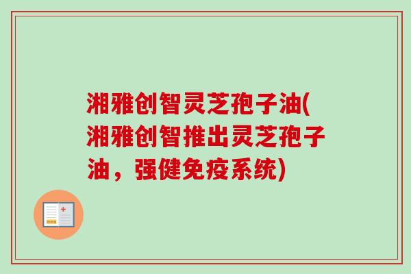 湘雅创智灵芝孢子油(湘雅创智推出灵芝孢子油，强健免疫系统)