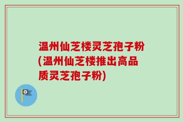 温州仙芝楼灵芝孢子粉(温州仙芝楼推出高品质灵芝孢子粉)