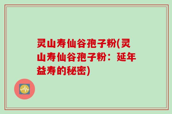 灵山寿仙谷孢子粉(灵山寿仙谷孢子粉：延年益寿的秘密)