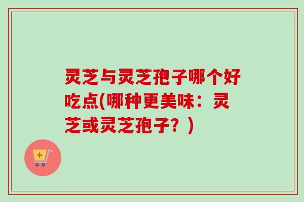 灵芝与灵芝孢子哪个好吃点(哪种更美味：灵芝或灵芝孢子？)