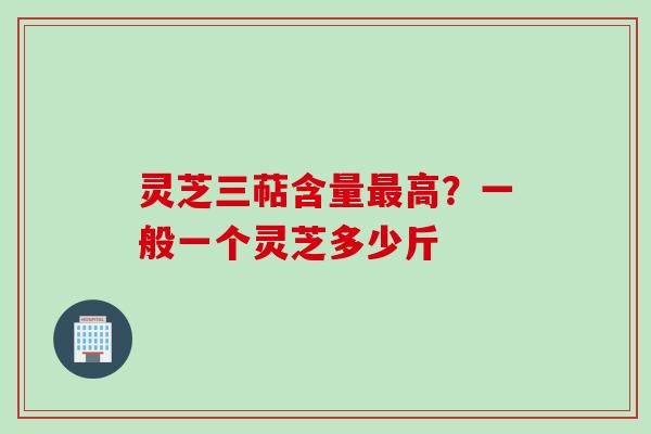 灵芝三萜含量最高？一般一个灵芝多少斤