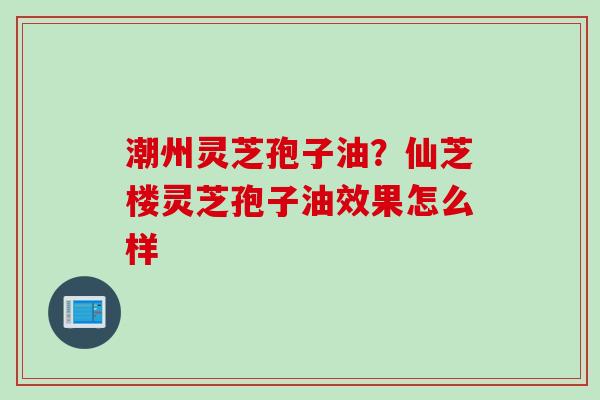 潮州灵芝孢子油？仙芝楼灵芝孢子油效果怎么样
