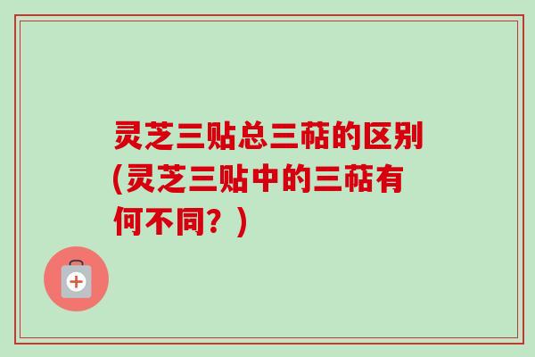 灵芝三贴总三萜的区别(灵芝三贴中的三萜有何不同?)