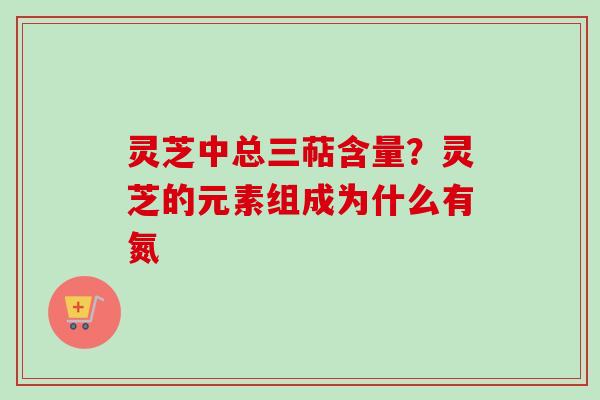 灵芝中总三萜含量？灵芝的元素组成为什么有氮