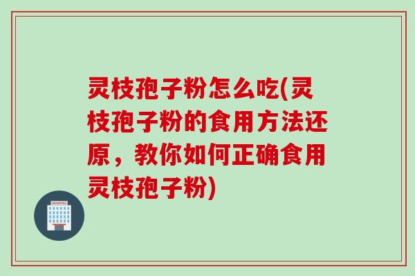 灵枝孢子粉怎么吃(灵枝孢子粉的食用方法还原，教你如何正确食用灵枝孢子粉)