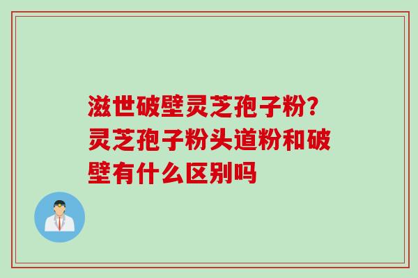 滋世破壁灵芝孢子粉?灵芝孢子粉头道粉和破壁有什么区别吗