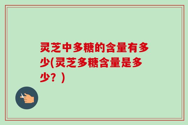 灵芝中多糖的含量有多少(灵芝多糖含量是多少?)