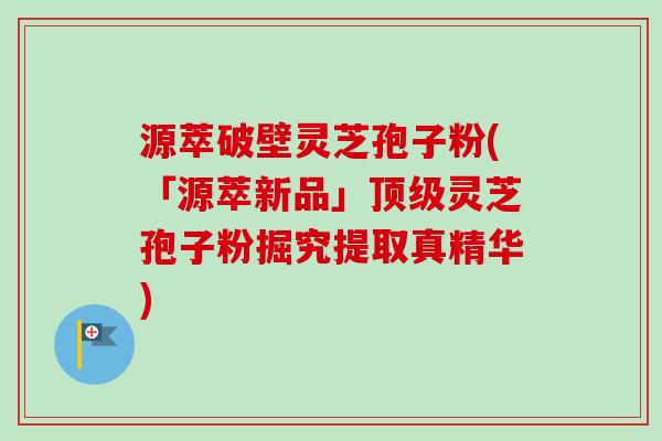 源萃破壁灵芝孢子粉(「源萃新品」顶级灵芝孢子粉掘究提取真精华)