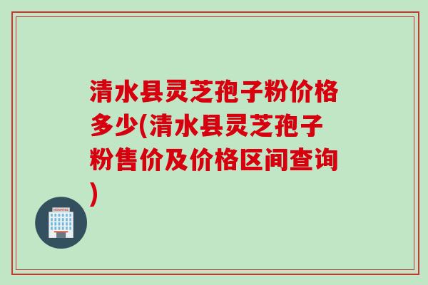 清水县灵芝孢子粉价格多少(清水县灵芝孢子粉售价及价格区间查询)