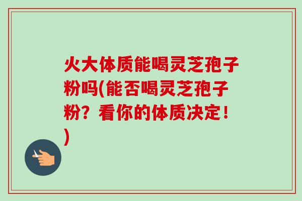 火大体质能喝灵芝孢子粉吗(能否喝灵芝孢子粉?看你的体质决定!)
